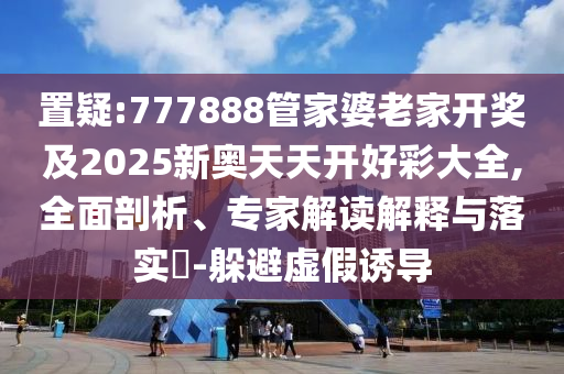 置疑:777888管家婆老家開獎(jiǎng)及2025新奧天天開好彩大全,全面剖析、專家解讀解釋與落實(shí)?-躲避虛假誘導(dǎo)