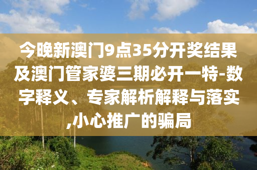 今晚新澳門9點35分開獎結果及澳門管家婆三期必開一特-數字釋義、專家解析解釋與落實,小心推廣的騙局