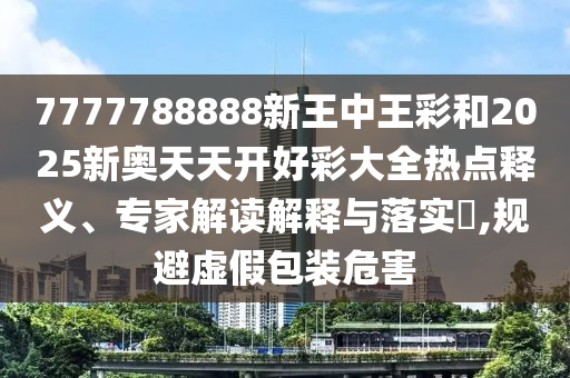 7777788888新王中王彩和2025新奧天天開(kāi)好彩大全熱點(diǎn)釋義、專(zhuān)家解讀解釋與落實(shí)?,規(guī)避虛假包裝危害