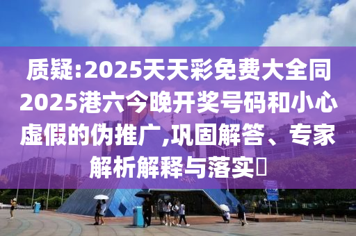 質(zhì)疑:2025天天彩免費大全同2025港六今晚開獎號碼和小心虛假的偽推廣,鞏固解答、專家解析解釋與落實?