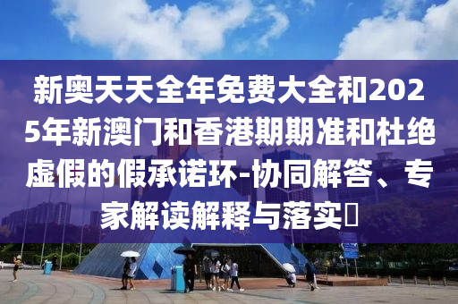 新奧天天全年免費大全和2025年新澳門和香港期期準和杜絕虛假的假承諾環(huán)-協(xié)同解答、專家解讀解釋與落實?