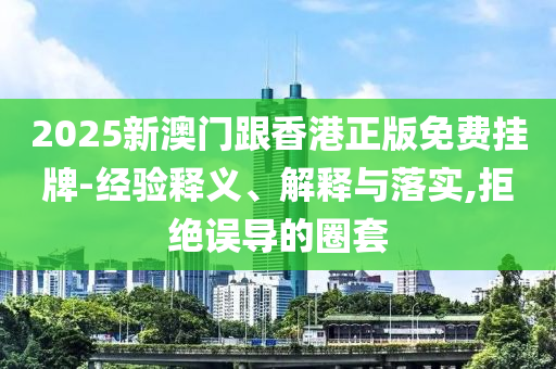 2025新澳門跟香港正版免費掛牌-經(jīng)驗釋義、解釋與落實,拒絕誤導(dǎo)的圈套