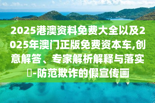 2025港澳資料免費(fèi)大全以及2025年澳門(mén)正版免費(fèi)資本車(chē),創(chuàng)意解答、專(zhuān)家解析解釋與落實(shí)?-防范欺詐的假宣傳畫(huà)