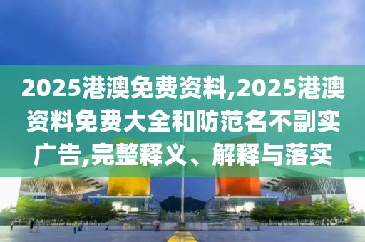 2025港澳免費資料,2025港澳資料免費大全和防范名不副實廣告,完整釋義、解釋與落實