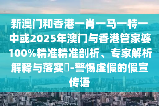 新澳門和香港一肖一馬一特一中或2025年澳門與香港管家婆100%精準精準剖析、專家解析解釋與落實?-警惕虛假的假宣傳語