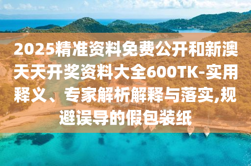 2025精準資料免費公開和新澳天天開獎資料大全600TK-實用釋義、專家解析解釋與落實,規(guī)避誤導的假包裝紙