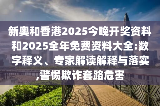 新奧和香港2025今晚開獎(jiǎng)資料和2025全年免費(fèi)資料大全:數(shù)字釋義、專家解讀解釋與落實(shí),警惕欺詐套路危害