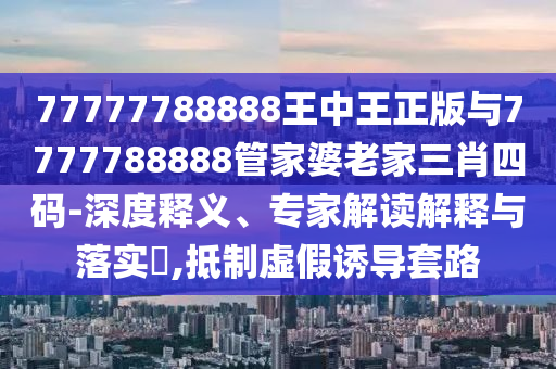 77777788888王中王正版與7777788888管家婆老家三肖四碼-深度釋義、專(zhuān)家解讀解釋與落實(shí)?,抵制虛假誘導(dǎo)套路