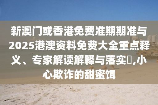新澳門(mén)或香港免費(fèi)準(zhǔn)期期準(zhǔn)與2025港澳資料免費(fèi)大全重點(diǎn)釋義、專(zhuān)家解讀解釋與落實(shí)?,小心欺詐的甜蜜餌