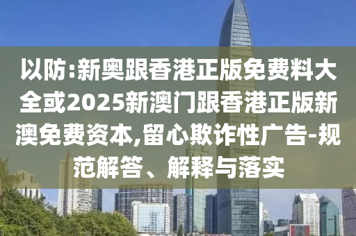 以防:新奧跟香港正版免費(fèi)料大全或2025新澳門跟香港正版新澳免費(fèi)資本,留心欺詐性廣告-規(guī)范解答、解釋與落實(shí)
