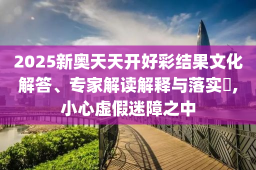 2025新奧天天開好彩結(jié)果文化解答、專家解讀解釋與落實?,小心虛假迷障之中