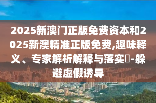 2025新澳門正版免費(fèi)資本和2025新澳精準(zhǔn)正版免費(fèi),趣味釋義、專家解析解釋與落實(shí)?-躲避虛假誘導(dǎo)