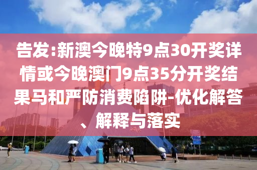 告發(fā):新澳今晚特9點(diǎn)30開(kāi)獎(jiǎng)詳情或今晚澳門(mén)9點(diǎn)35分開(kāi)獎(jiǎng)結(jié)果馬和嚴(yán)防消費(fèi)陷阱-優(yōu)化解答、解釋與落實(shí)