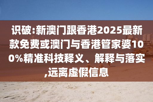 識破:新澳門跟香港2025最新款免費或澳門與香港管家婆100%精準科技釋義、解釋與落實,遠離虛假信息