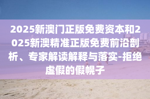 2025新澳門正版免費(fèi)資本和2025新澳精準(zhǔn)正版免費(fèi)前沿剖析、專家解讀解釋與落實(shí)-拒絕虛假的假幌子