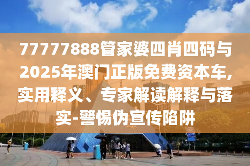 77777888管家婆四肖四碼與2025年澳門正版免費資本車,實用釋義、專家解讀解釋與落實-警惕偽宣傳陷阱