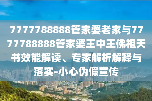 7777788888管家婆老家與7777788888管家婆王中王佛祖天書效能解讀、專家解析解釋與落實-小心偽假宣傳