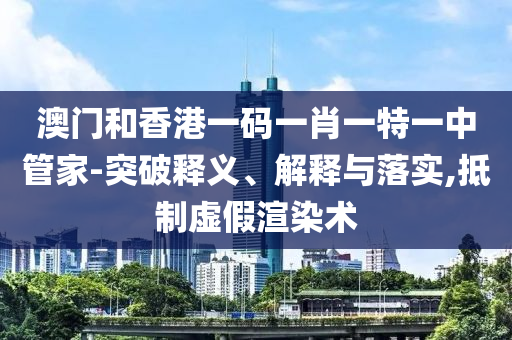 澳門和香港一碼一肖一特一中管家-突破釋義、解釋與落實,抵制虛假渲染術