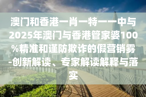 澳門和香港一肖一特一一中與2025年澳門與香港管家婆100%精準和謹防欺詐的假營銷霧-創(chuàng)新解讀、專家解讀解釋與落實