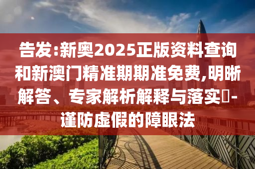 告發(fā):新奧2025正版資料查詢和新澳門精準(zhǔn)期期準(zhǔn)免費,明晰解答、專家解析解釋與落實?-謹防虛假的障眼法