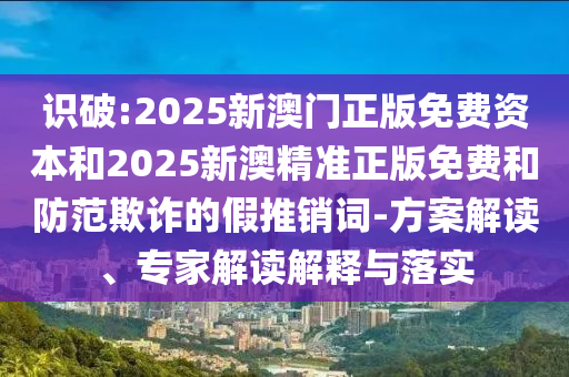 識(shí)破:2025新澳門正版免費(fèi)資本和2025新澳精準(zhǔn)正版免費(fèi)和防范欺詐的假推銷詞-方案解讀、專家解讀解釋與落實(shí)