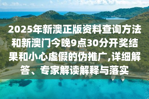 2025年新澳正版資料查詢(xún)方法和新澳門(mén)今晚9點(diǎn)30分開(kāi)獎(jiǎng)結(jié)果和小心虛假的偽推廣,詳細(xì)解答、專(zhuān)家解讀解釋與落實(shí)