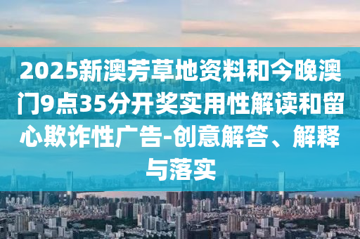 2025新澳芳草地資料和今晚澳門9點35分開獎實用性解讀和留心欺詐性廣告-創(chuàng)意解答、解釋與落實