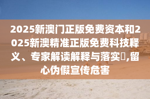 2025新澳門正版免費資本和2025新澳精準正版免費科技釋義、專家解讀解釋與落實?,留心偽假宣傳危害