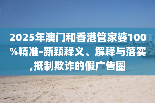 2025年澳門和香港管家婆100%精準(zhǔn)-新穎釋義、解釋與落實(shí),抵制欺詐的假廣告圈