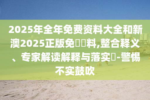 2025年全年免費(fèi)資料大全和新澳2025正版免費(fèi)資料,整合釋義、專家解讀解釋與落實(shí)?-警惕不實(shí)鼓吹