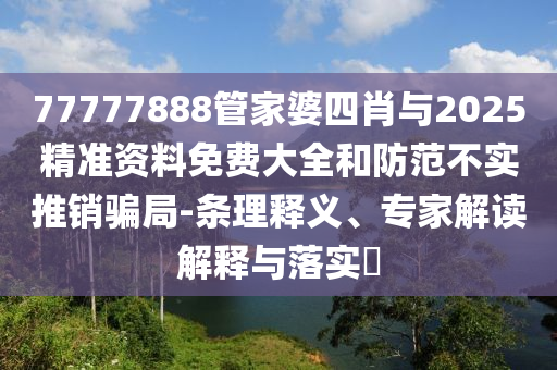 77777888管家婆四肖與2025精準(zhǔn)資料免費(fèi)大全和防范不實(shí)推銷騙局-條理釋義、專家解讀解釋與落實(shí)?