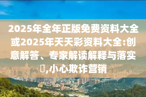 2025年全年正版免費資料大全或2025年天天彩資料大全:創(chuàng)意解答、專家解讀解釋與落實?,小心欺詐營銷