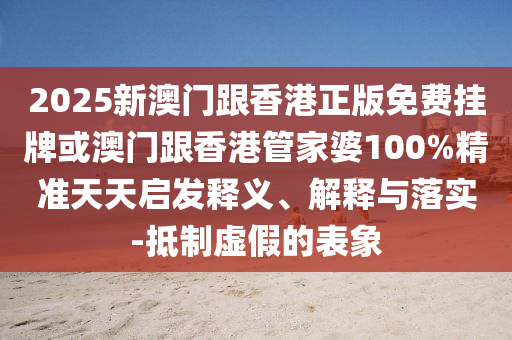 2025新澳門跟香港正版免費(fèi)掛牌或澳門跟香港管家婆100%精準(zhǔn)天天啟發(fā)釋義、解釋與落實(shí)-抵制虛假的表象