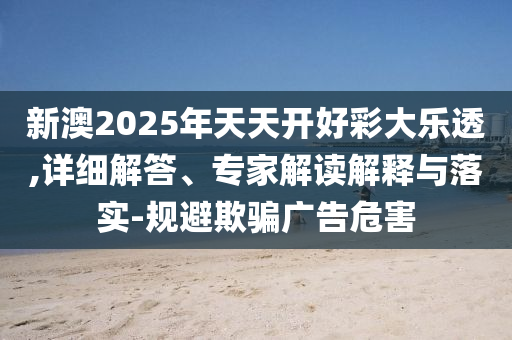 新澳2025年天天開(kāi)好彩大樂(lè)透,詳細(xì)解答、專家解讀解釋與落實(shí)-規(guī)避欺騙廣告危害