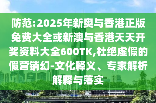 防范:2025年新奧與香港正版免費大全或新澳與香港天天開獎資料大全600TK,杜絕虛假的假營銷幻-文化釋義、專家解析解釋與落實