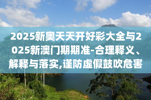 2025新奧天天開好彩大全與2025新澳門期期準(zhǔn)-合理釋義、解釋與落實(shí),謹(jǐn)防虛假鼓吹危害