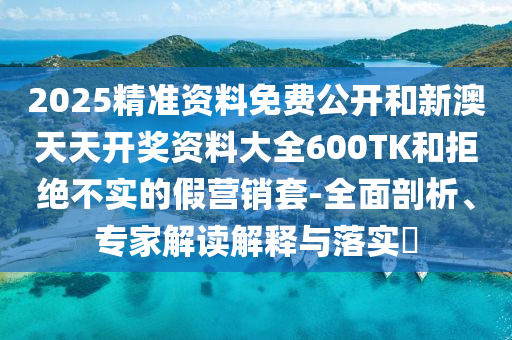 2025精準(zhǔn)資料免費(fèi)公開和新澳天天開獎資料大全600TK和拒絕不實(shí)的假營銷套-全面剖析、專家解讀解釋與落實(shí)?
