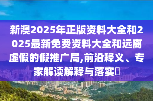 新澳2025年正版資料大全和2025最新免費(fèi)資料大全和遠(yuǎn)離虛假的假推廣局,前沿釋義、專家解讀解釋與落實(shí)?