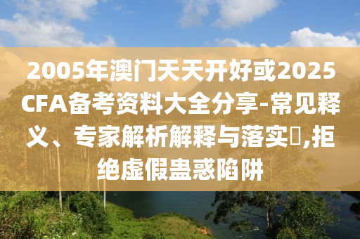 2005年澳門天天開好或2025CFA備考資料大全分享-常見釋義、專家解析解釋與落實?,拒絕虛假蠱惑陷阱