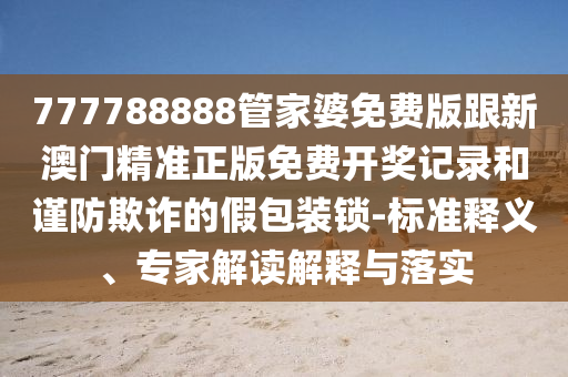 777788888管家婆免費(fèi)版跟新澳門精準(zhǔn)正版免費(fèi)開(kāi)獎(jiǎng)記錄和謹(jǐn)防欺詐的假包裝鎖-標(biāo)準(zhǔn)釋義、專家解讀解釋與落實(shí)
