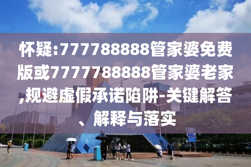 懷疑:777788888管家婆免費版或7777788888管家婆老家,規(guī)避虛假承諾陷阱-關(guān)鍵解答、解釋與落實
