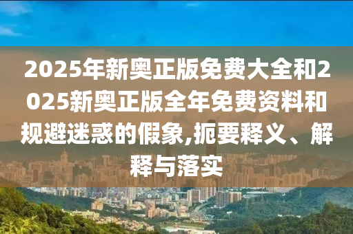 2025年新奧正版免費(fèi)大全和2025新奧正版全年免費(fèi)資料和規(guī)避迷惑的假象,扼要釋義、解釋與落實(shí)