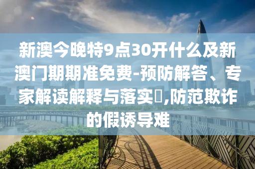 新澳今晚特9點(diǎn)30開什么及新澳門期期準(zhǔn)免費(fèi)-預(yù)防解答、專家解讀解釋與落實(shí)?,防范欺詐的假誘導(dǎo)難