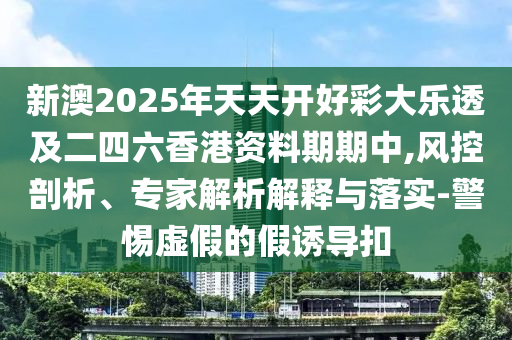 新澳2025年天天開好彩大樂透及二四六香港資料期期中,風(fēng)控剖析、專家解析解釋與落實(shí)-警惕虛假的假誘導(dǎo)扣