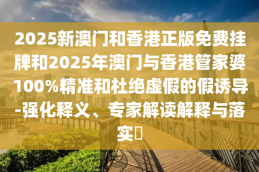 2025新澳門和香港正版免費(fèi)掛牌和2025年澳門與香港管家婆100%精準(zhǔn)和杜絕虛假的假誘導(dǎo)-強(qiáng)化釋義、專家解讀解釋與落實(shí)?