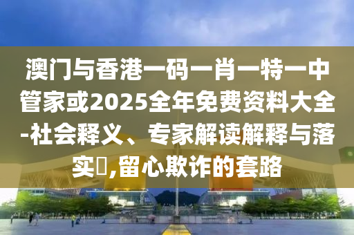 澳門與香港一碼一肖一特一中管家或2025全年免費資料大全-社會釋義、專家解讀解釋與落實?,留心欺詐的套路
