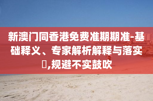 新澳門同香港免費準期期準-基礎釋義、專家解析解釋與落實?,規(guī)避不實鼓吹