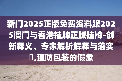 新門2025正版免費(fèi)資料跟2025澳門與香港掛牌正版掛牌-創(chuàng)新釋義、專家解析解釋與落實(shí)?,謹(jǐn)防包裝的假象
