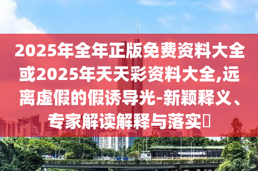 2025年全年正版免費資料大全或2025年天天彩資料大全,遠(yuǎn)離虛假的假誘導(dǎo)光-新穎釋義、專家解讀解釋與落實?