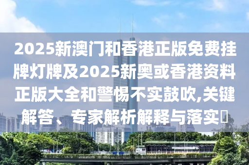 2025新澳門和香港正版免費(fèi)掛牌燈牌及2025新奧或香港資料正版大全和警惕不實(shí)鼓吹,關(guān)鍵解答、專家解析解釋與落實(shí)?